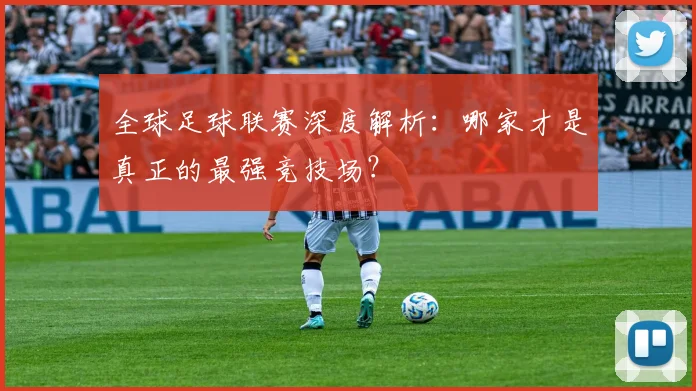 全球足球联赛深度解析：哪家才是真正的最强竞技场？