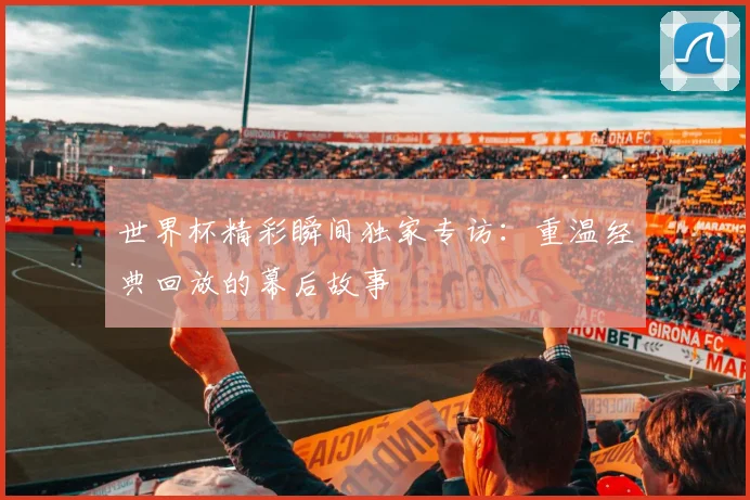世界杯精彩瞬间独家专访:重温经典回放的幕后故事