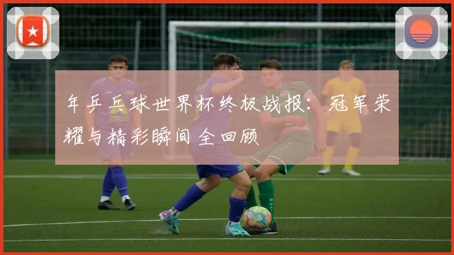年乒乓球世界杯终极战报:冠军荣耀与精彩瞬间全回顾