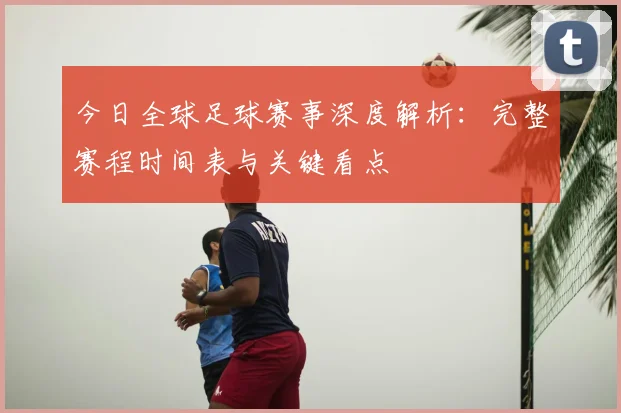 今日全球足球赛事深度解析：完整赛程时间表与关键看点