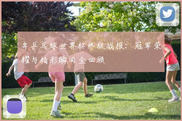 年乒乓球世界杯终极战报:冠军荣耀与精彩瞬间全回顾